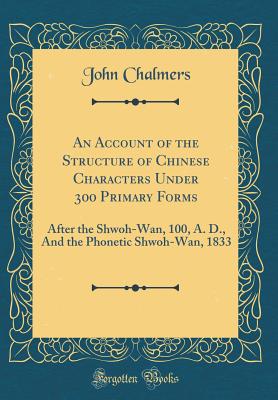 An Account of the Structure of Chinese Characters Under 300 Primary Forms: After the Shwoh-Wan, 100, A. D., and the Phonetic Shwoh-Wan, 1833 (Classic Reprint) - Chalmers, John