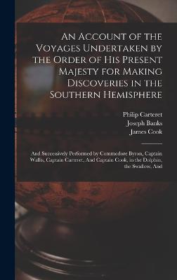 An Account of the Voyages Undertaken by the Order of His Present Majesty for Making Discoveries in the Southern Hemisphere: And Successively Performed by Commodore Byron, Captain Wallis, Captain Carteret, And Captain Cook, in the Dolphin, the Swallow, And - Byron, John, and Cook, and Hawkesworth, John