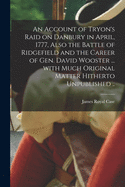 An Account of Tryon's Raid on Danbury in April, 1777: Also the Battle of Ridgefield and the Career of Gen. David Wooster, From Written Authorities on the Subject With Much Original Matter Hitherto Unpublished, Contributed by Interested Friends