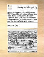 An Accurate Description of Newgate with the Rights, Privileges, Allowances, Fees, Dues, and Customs Thereof Together with a Parallel Between the Master Debtors Side of the Said Prison, and the Several Sponging-Houses