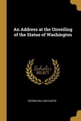 An Address at the Unveiling of the Statue of Washington - Curtis, George William