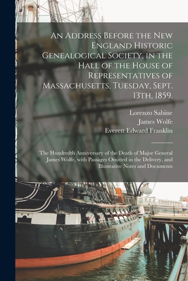 An Address Before the New England Historic Genealogical Society, in the Hall of the House of Representatives of Massachusetts, Tuesday, Sept. 13th, 1859.: The Hundredth Anniversary of the Death of Major General James Wolfe, With Passages Omitted In... - Sabine, Lorenzo 1803-1877, and Wolfe, James 1727-1759, and Everett Edward Franklin, 1840-1899 (Creator)