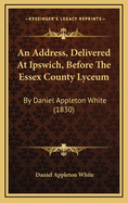 An Address, Delivered at Ipswich, Before the Essex County Lyceum: By Daniel Appleton White (1830)