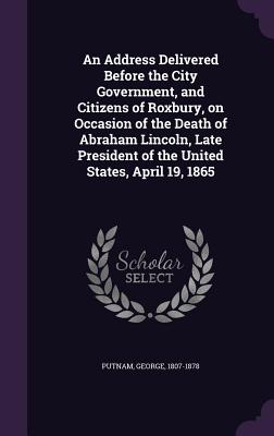 An Address Delivered Before the City Government, and Citizens of Roxbury, on Occasion of the Death of Abraham Lincoln, Late President of the United States, April 19, 1865 - 1807-1878, Putnam George