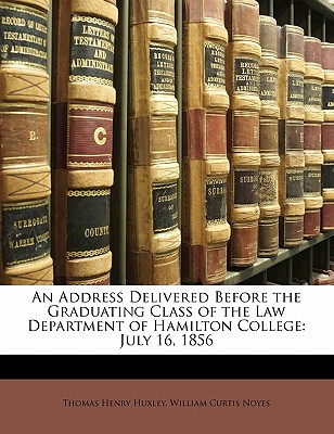 An Address Delivered Before the Graduating Class of the Law Department of Hamilton College: July 16, 1856 - Huxley, Thomas Henry, and Noyes, William Curtis