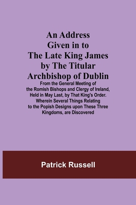 An Address Given in to the Late King James by the Titular Archbishop of Dublin; From the General Meeting of the Romish Bishops and Clergy of Ireland, Held in May Last, by That King's Order. Wherein Several Things Relating to the Popish Designs upon... - Russell, Patrick