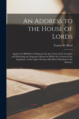 An Address to the House of Lords [microform]: Against the Bill Before Parliament for the Union of the Canadas, and Disclosing the Improper Means by Which the Consent of the Legislature of the Upper Province Has Been Obtained to the Measure - Head, Francis B (Francis Bond) 1793 (Creator)