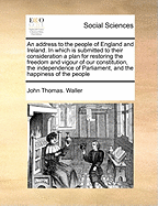 An Address to the People of England and Ireland. in Which Is Submitted to Their Consideration a Plan for Restoring the Freedom and Vigour of Our Constitution, the Independence of Parliament, and the Happiness of the People