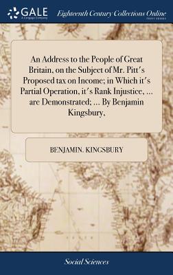 An Address to the People of Great Britain, on the Subject of Mr. Pitt's Proposed tax on Income; in Which it's Partial Operation, it's Rank Injustice, ... are Demonstrated; ... By Benjamin Kingsbury, - Kingsbury, Benjamin