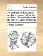 An Address to the Publick on the Proposed Bill for the Abolition of the Slave Trade. by the Rev. James Ramsay