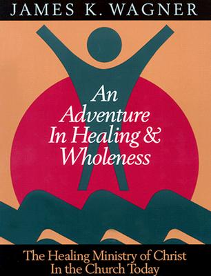 An Adventure in Healing and Wholeness: The Healing Ministry of Christ in the Church Today - Wagner, James K, and Wagner