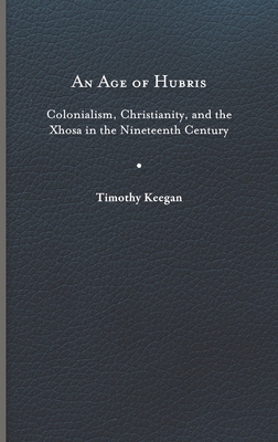 An Age of Hubris: Colonialism, Christianity, and the Xhosa in the Nineteenth Century - Keegan, Timothy