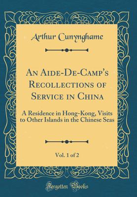 An Aide-De-Camp's Recollections of Service in China, Vol. 1 of 2: A Residence in Hong-Kong, Visits to Other Islands in the Chinese Seas (Classic Reprint) - Cunynghame, Arthur, Sir