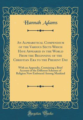An Alphabetical Compendium of the Various Sects Which Have Appeared in the World from the Beginning of the Christian Era to the Present Day: With an Appendix, Containing a Brief Account of the Different Schemes of Religion Now Embraced Among Mankind - Adams, Hannah