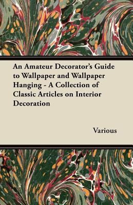 An Amateur Decorator's Guide to Wallpaper and Wallpaper Hanging - A Collection of Classic Articles on Interior Decoration - Various
