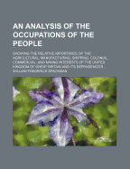 An Analysis of the Occupations of the People: Showing the Relative Importance of the Agricultural, Manufacturing, Shipping, Colonial, Commercial, and Mining Interests of the United Kingdom of Great Britain and Its Dependencies, in Numbers, Capital, and an