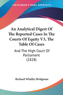 An Analytical Digest Of The Reported Cases In The Courts Of Equity V3, The Table Of Cases: And The High Court Of Parliament (1828)