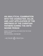 An Analytical Examination Into the Character, Value and Just Application of the Writings of the Christian Fathers During the Ante-Nicene Period. Bampton Lectures