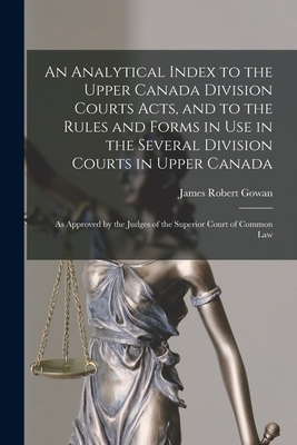 An Analytical Index to the Upper Canada Division Courts Acts, and to the Rules and Forms in Use in the Several Division Courts in Upper Canada [microform]: as Approved by the Judges of the Superior Court of Common Law - Gowan, James Robert 1815-1909