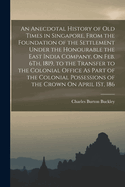 An Anecdotal History of Old Times in Singapore, From the Foundation of the Settlement Under the Honourable the East India Company, On Feb. 6Th, 1819, to the Transfer to the Colonial Office As Part of the Colonial Possessions of the Crown On April 1St, 186