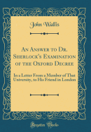 An Answer to Dr. Sherlock's Examination of the Oxford Decree: In a Letter from a Member of That University, to His Friend in London (Classic Reprint)