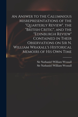 An Answer to the Calumnious Misrepresentations of the "Quarterly Review", the "British Critic", and the "Edinburgh Review" Contained in Their Observations on Sir N. William Wraxall's Historical Memoirs of His Own Time - Wraxall, Nathaniel William, Sir (Creator)