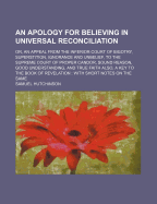 An Apology for Believing in Universal Reconciliation: Or, an Appeal from the Inferior Court of Bigotry, Superstition, Ignorance and Unbelief, to the Supreme Court of Proper Candor, Sound Reason, Good Understanding, and True Faith Also, a Key to the Book O