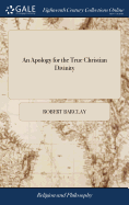 An Apology for the True Christian Divinity: Being an Explanation and Vindication of the Principles and Doctrines of the People Called Quakers. Written in Latin and English by Robert Barclay, ... The Eighth Edition in English