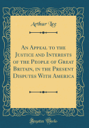 An Appeal to the Justice and Interests of the People of Great Britain, in the Present Disputes with America (Classic Reprint)