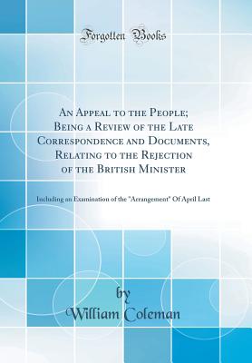 An Appeal to the People; Being a Review of the Late Correspondence and Documents, Relating to the Rejection of the British Minister: Including an Examination of the "arrangement" of April Last (Classic Reprint) - Coleman, William, Professor
