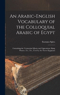 An Arabic-English Vocabulary of the Colloquial Arabic of Egypt: Containing the Vernacular Idioms and Expressions, Slang Phrases, Etc., Etc., Used by the Native Egyptians