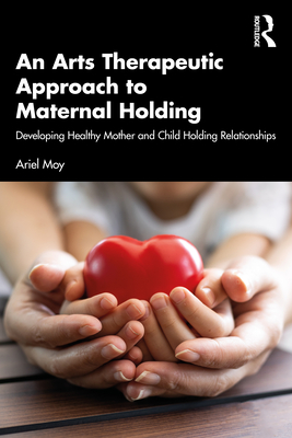 An Arts Therapeutic Approach to Maternal Holding: Developing Healthy Mother and Child Holding Relationships - Moy, Ariel