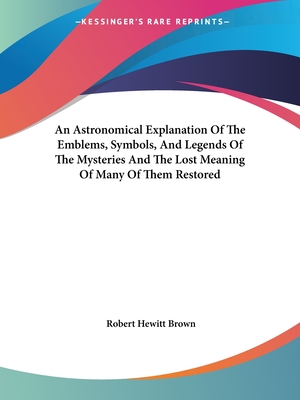 An Astronomical Explanation of the Emblems, Symbols, and Legends of the Mysteries and the Lost Meaning of Many of Them Restored - Brown, Robert Hewitt