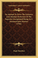 An Attempt To Prove The Existence And Absolute Perfection Of The Supreme Unoriginated Being, In A Demonstrative Manner (1784)