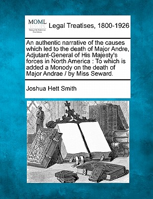 An Authentic Narrative of the Causes Which Led to the Death of Major Andre, Adjutant-General of His Majesty's Forces in North America: To Which Is Added a Monody on the Death of Major Andrae / By Miss Seward. - Smith, Joshua Hett