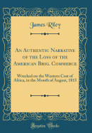 An Authentic Narrative of the Loss of the American Brig. Commerce: Wrecked on the Western Cost of Africa, in the Month of August, 1815 (Classic Reprint)