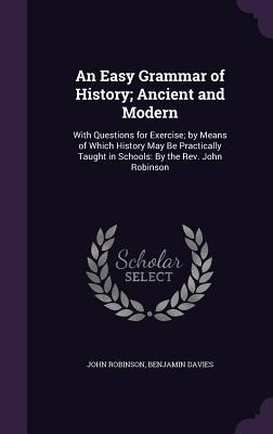 An Easy Grammar of History; Ancient and Modern: With Questions for Exercise; by Means of Which History May Be Practically Taught in Schools: By the Rev. John Robinson - Robinson, John, Professor, and Davies, Benjamin