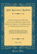 An Ecclesiastical History, Ancient and Modern, from the Birth of Christ, to the Beginning of the Eighteenth Century, Vol. 2 of 6: In Which the Rise, Progress, and Variations of Church Power Are Considered in Their Connexion with the State of Learning and