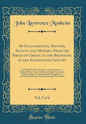 An Ecclesiastical History, Ancient and Modern, from the Birth of Christ, to the Beginning of the Eighteenth Century, Vol. 5 of 6: In Which the Rise, Progress, and Variations of Church Power Are Considered in Their Connexion with the State of Learning and - Mosheim, John Lawrence