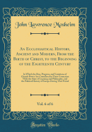 An Ecclesiastical History, Ancient and Modern, from the Birth of Christ, to the Beginning of the Eighteenth Century, Vol. 6 of 6: In Which the Rise, Progress, and Variations of Church Power Are Considered in Their Connexion with the State of Learning and