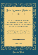 An Ecclesiastical History, Ancient and Modern, from the Birth of Christ, to the Beginning of the Present Century, Vol. 1 of 4: In Which the Rise, Progress, and Variations of Church Power, Are Considered in Their Connexion with the State of Learning and PH