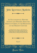 An Ecclesiastical History, Antient and Modern, from the Birth of Christ, to the Beginning of the Present Century, Vol. 5: In Which the Rise, Progress, and Variations of Church Power Are Considered in Their Connexion with the State of Learning and Philosop