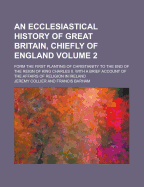 An Ecclesiastical History of Great Britain, Chiefly of England; Form the First Planting of Christianity to the End of the Reign of King Charles II. with a Brief Account of the Affairs of Religion in Ireland