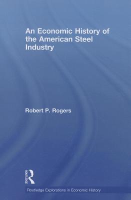 An Economic History of the American Steel Industry - Rogers, Robert P.