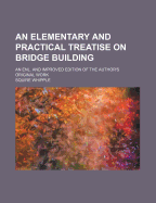 An Elementary and Practical Treatise on Bridge Building: An Enl. and Improved Edition of the Author's Original Work