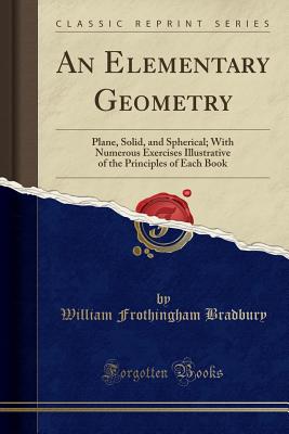 An Elementary Geometry: Plane, Solid, and Spherical; With Numerous Exercises Illustrative of the Principles of Each Book (Classic Reprint) - Bradbury, William Frothingham