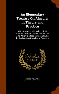 An Elementary Treatise On Algebra, in Theory and Practice: With Attempts to Simplify ... That Science ... With Notes and Illustrations ... to Which Is Added an Appendix, On the Application of Algebra to Geometry - Williams, John D, Jr.