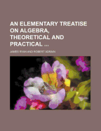 An Elementary Treatise on Algebra, Theoretical and Practical ..