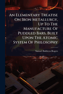 An Elementary Treatise On Iron Metallurgy, Up To The Manufacture Of Puddled Bars, Built Upon The Atomic System Of Philosophy