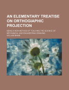 An Elementary Treatise on Orthogiaphic Projection: Being a New Method of Teaching the Science of Mechanical and Engineering Drawing